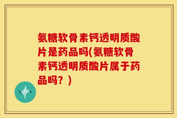 氨糖软骨素钙透明质酸片是药品吗(氨糖软骨素钙透明质酸片属于药品吗？)