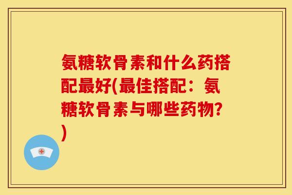 氨糖软骨素和什么药搭配好(佳搭配:氨糖软骨素与哪些?) 氨糖软骨素和什么药搭配好(佳搭配:氨糖软骨素与哪些?)