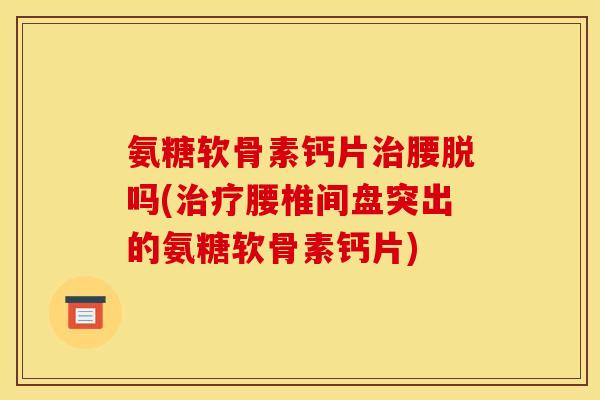氨糖软骨素钙片腰脱吗(腰椎间盘突出的氨糖软骨素钙片)