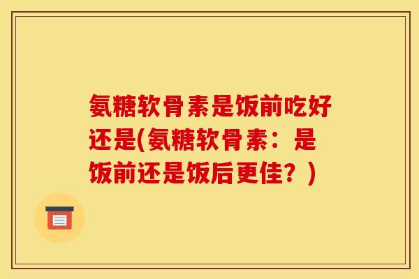 氨糖软骨素是饭前吃好还是(氨糖软骨素：是饭前还是饭后更佳？)