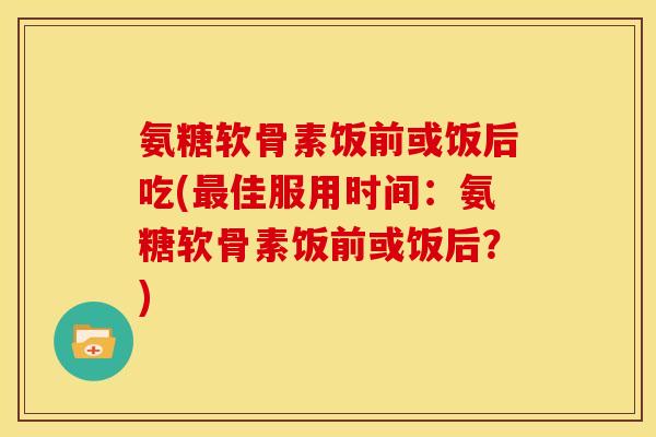 氨糖软骨素饭前或饭后吃(佳服用时间:氨糖软骨素饭前或饭后?) 氨糖软骨素饭前或饭后吃(佳服用时间:氨糖软骨素饭前或饭后?)