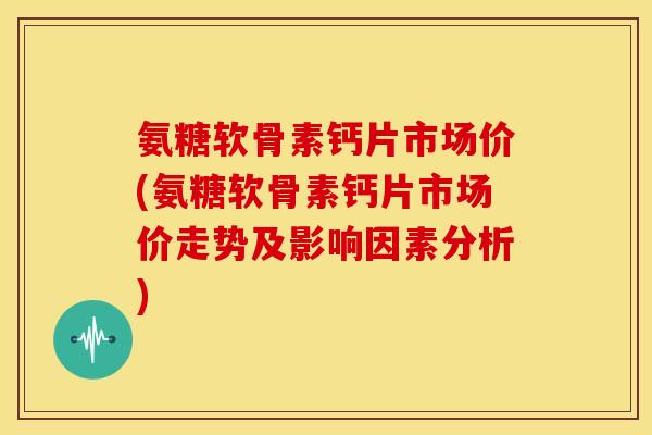氨糖软骨素钙片市场价(氨糖软骨素钙片市场价走势及影响因素分析) 氨糖软骨素钙片市场价(氨糖软骨素钙片市场价走势及影响因素分析)