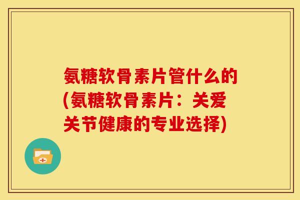 氨糖软骨素片管什么的(氨糖软骨素片:关爱关节健康的专业选择) 氨糖软骨素片管什么的(氨糖软骨素片:关爱关节健康的专业选择)