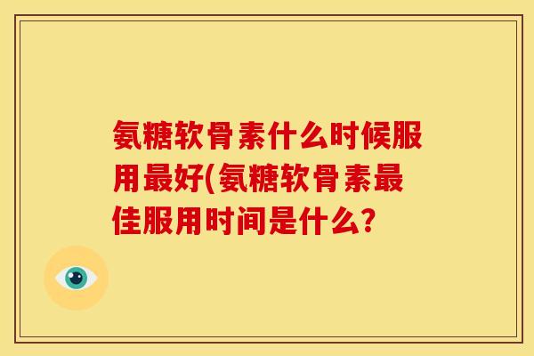 氨糖软骨素什么时候服用好(氨糖软骨素佳服用时间是什么? 氨糖软骨素什么时候服用好(氨糖软骨素佳服用时间是什么?