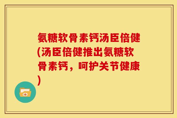 氨糖软骨素钙汤臣倍健(汤臣倍健推出氨糖软骨素钙,呵护关节健康) 氨糖软骨素钙汤臣倍健(汤臣倍健推出氨糖软骨素钙,呵护关节健康)