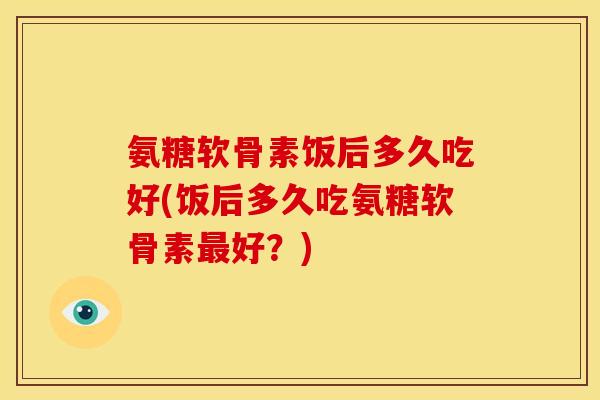 氨糖软骨素饭后多久吃好(饭后多久吃氨糖软骨素好？)