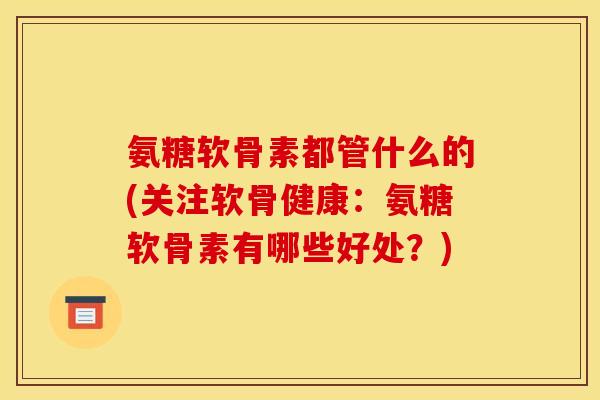 氨糖软骨素都管什么的(关注软骨健康:氨糖软骨素有哪些好处?) 氨糖软骨素都管什么的(关注软骨健康:氨糖软骨素有哪些好处?)