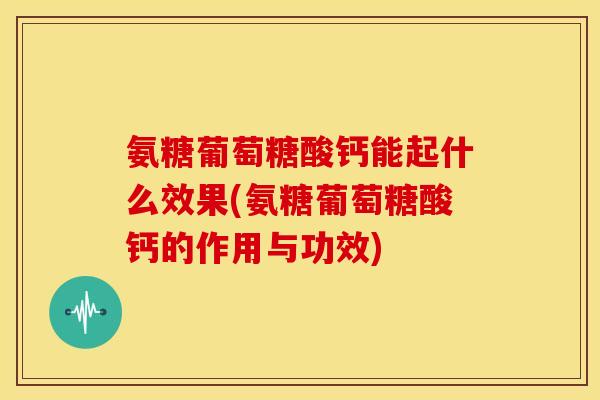 氨糖葡萄糖酸钙能起什么效果(氨糖葡萄糖酸钙的作用与功效)