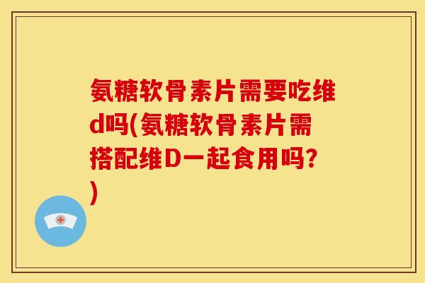 氨糖软骨素片需要吃维d吗(氨糖软骨素片需搭配维D一起食用吗?) 氨糖软骨素片需要吃维d吗(氨糖软骨素片需搭配维D一起食用吗?)