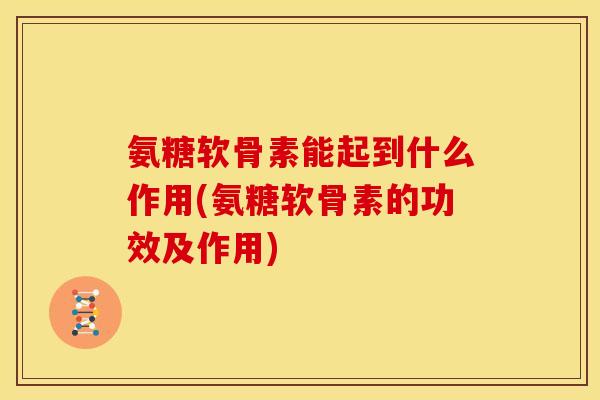 氨糖软骨素能起到什么作用(氨糖软骨素的功效及作用)
