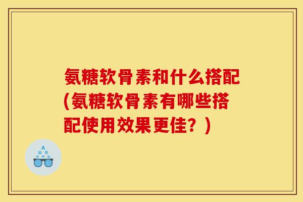 氨糖软骨素和什么搭配(氨糖软骨素有哪些搭配使用效果更佳？)