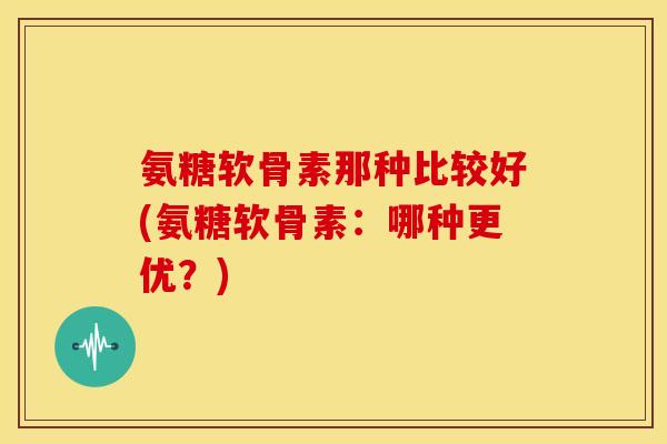 氨糖软骨素那种比较好(氨糖软骨素：哪种更优？)