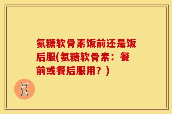 氨糖软骨素饭前还是饭后服(氨糖软骨素：餐前或餐后服用？)