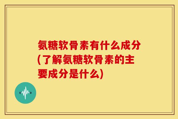 氨糖软骨素有什么成分(了解氨糖软骨素的主要成分是什么)