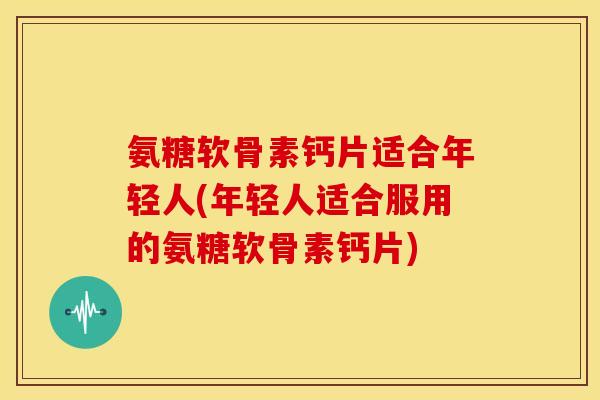 氨糖软骨素钙片适合年轻人(年轻人适合服用的氨糖软骨素钙片)