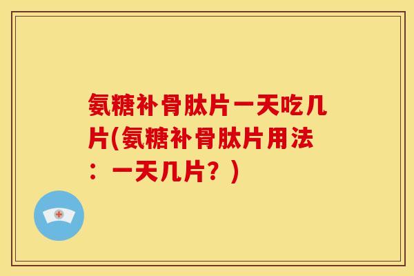氨糖补骨肽片一天吃几片(氨糖补骨肽片用法：一天几片？)