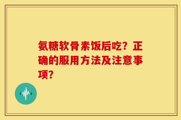 氨糖软骨素饭后吃？正确的服用方法及注意事项？