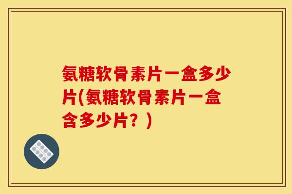 氨糖软骨素片一盒多少片(氨糖软骨素片一盒含多少片？)