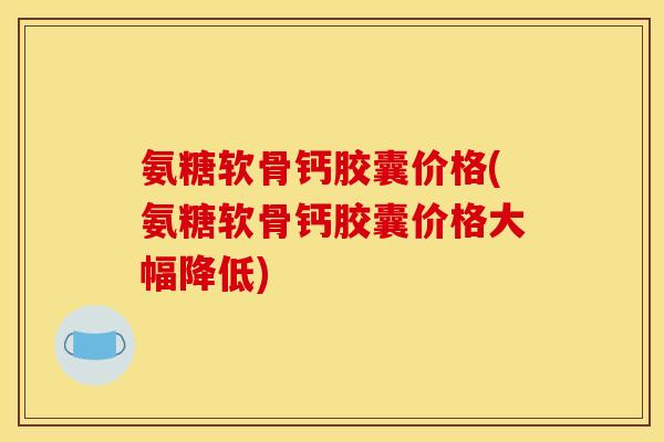 氨糖软骨钙胶囊价格(氨糖软骨钙胶囊价格大幅降低)