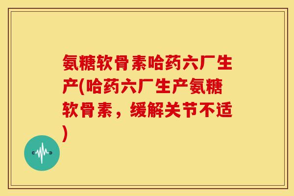 氨糖软骨素哈药六厂生产(哈药六厂生产氨糖软骨素,缓解关节不适) 氨糖软骨素哈药六厂生产(哈药六厂生产氨糖软骨素,缓解关节不适)