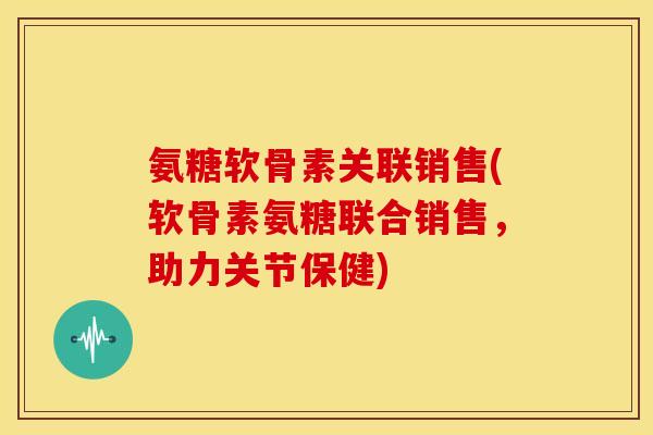 氨糖软骨素关联销售(软骨素氨糖联合销售,助力关节保健) 氨糖软骨素关联销售(软骨素氨糖联合销售,助力关节保健)