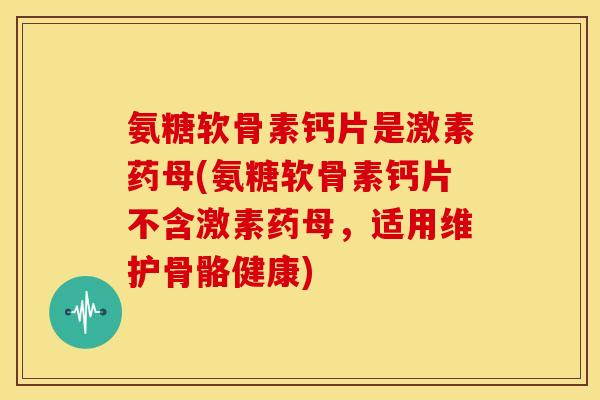 氨糖软骨素钙片是激素药母(氨糖软骨素钙片不含激素药母，适用维护骨骼健康)