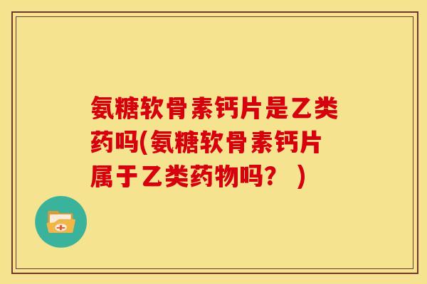 氨糖软骨素钙片是乙类药吗(氨糖软骨素钙片属于乙类吗？ )