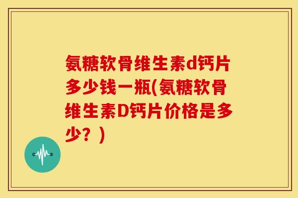 氨糖软骨维生素d钙片多少钱一瓶(氨糖软骨维生素D钙片价格是多少？)