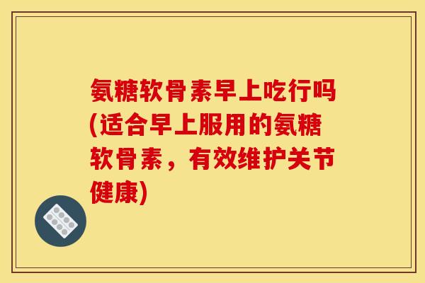 氨糖软骨素早上吃行吗(适合早上服用的氨糖软骨素,有效维护关节健康) 氨糖软骨素早上吃行吗(适合早上服用的氨糖软骨素,有效维护关节健康)