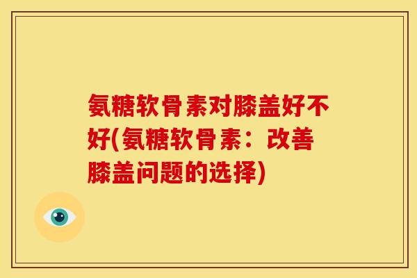 氨糖软骨素对膝盖好不好(氨糖软骨素:改善膝盖问题的选择) 氨糖软骨素对膝盖好不好(氨糖软骨素:改善膝盖问题的选择)