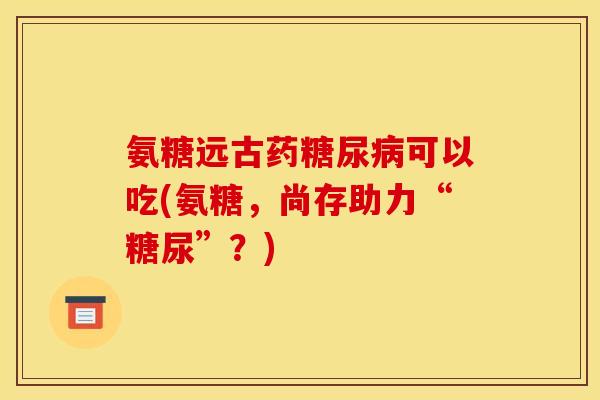 氨糖远古药可以吃(氨糖,尚存助力“糖尿”?) 氨糖远古药可以吃(氨糖,尚存助力“糖尿”?)