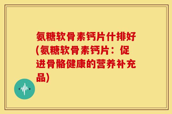 氨糖软骨素钙片什排好(氨糖软骨素钙片:促进骨骼健康的营养补充品) 氨糖软骨素钙片什排好(氨糖软骨素钙片:促进骨骼健康的营养补充品)