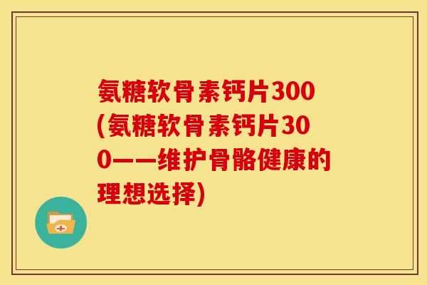 氨糖软骨素钙片300(氨糖软骨素钙片300——维护骨骼健康的理想选择) 氨糖软骨素钙片300(氨糖软骨素钙片300——维护骨骼健康的理想选择)