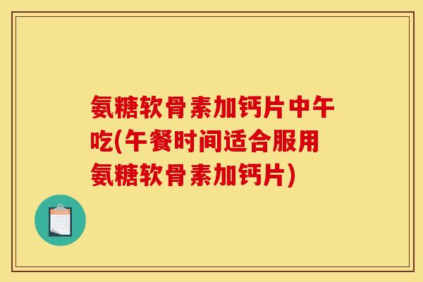 氨糖软骨素加钙片中午吃(午餐时间适合服用氨糖软骨素加钙片)