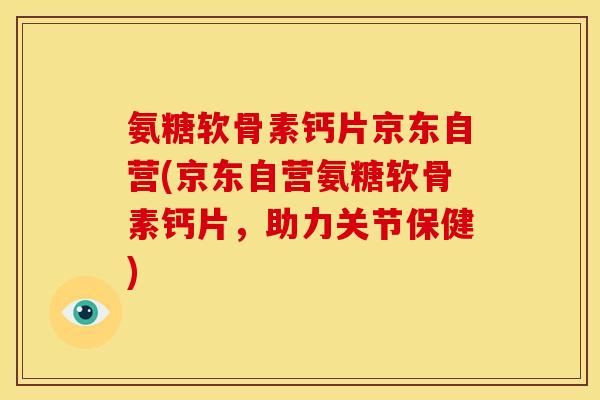 氨糖软骨素钙片京东自营(京东自营氨糖软骨素钙片，助力关节保健)