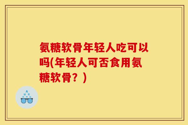 氨糖软骨年轻人吃可以吗(年轻人可否食用氨糖软骨？)