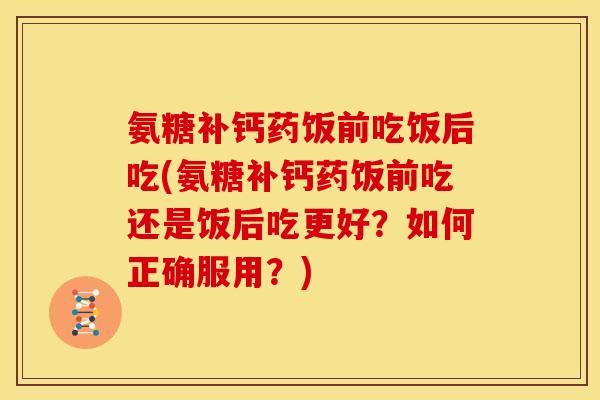氨糖补钙药饭前吃饭后吃(氨糖补钙药饭前吃还是饭后吃更好？如何正确服用？)