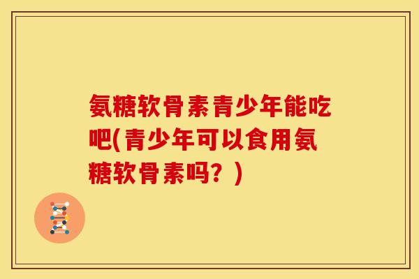 氨糖软骨素青少年能吃吧(青少年可以食用氨糖软骨素吗?) 氨糖软骨素青少年能吃吧(青少年可以食用氨糖软骨素吗?)