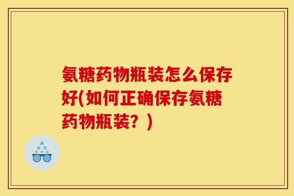 氨糖瓶装怎么保存好(如何正确保存氨糖瓶装?) 氨糖瓶装怎么保存好(如何正确保存氨糖瓶装?)