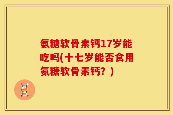 氨糖软骨素钙17岁能吃吗(十七岁能否食用氨糖软骨素钙？)