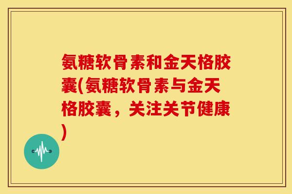 氨糖软骨素和金天格胶囊(氨糖软骨素与金天格胶囊，关注关节健康)