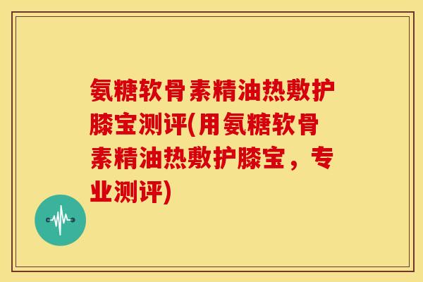 氨糖软骨素精油热敷护膝宝测评(用氨糖软骨素精油热敷护膝宝，专业测评)