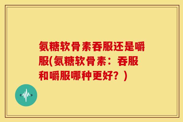 氨糖软骨素吞服还是嚼服(氨糖软骨素:吞服和嚼服哪种更好?) 氨糖软骨素吞服还是嚼服(氨糖软骨素:吞服和嚼服哪种更好?)