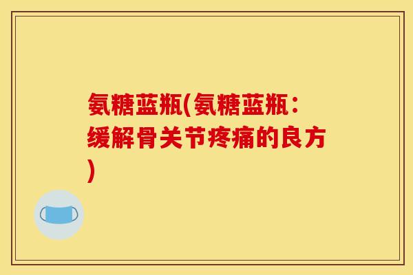 氨糖蓝瓶(氨糖蓝瓶:缓解骨关节的良方) 氨糖蓝瓶(氨糖蓝瓶:缓解骨关节的良方)