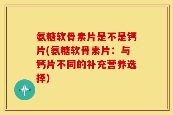 氨糖软骨素片是不是钙片(氨糖软骨素片:与钙片不同的补充营养选择) 氨糖软骨素片是不是钙片(氨糖软骨素片:与钙片不同的补充营养选择)