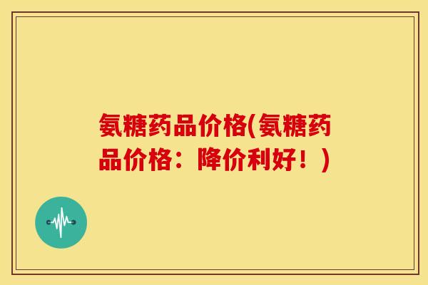 氨糖药品价格(氨糖药品价格:降价利好!) 氨糖药品价格(氨糖药品价格:降价利好!)