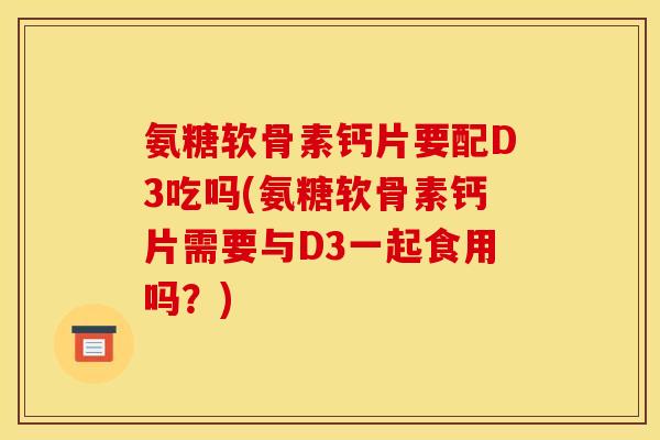 氨糖软骨素钙片要配D3吃吗(氨糖软骨素钙片需要与D3一起食用吗?) 氨糖软骨素钙片要配D3吃吗(氨糖软骨素钙片需要与D3一起食用吗?)