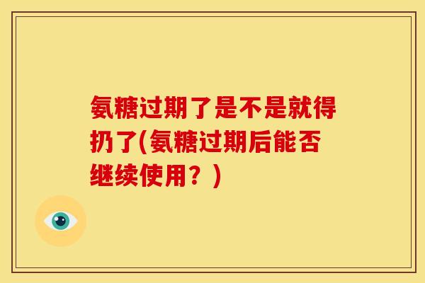 氨糖过期了是不是就得扔了(氨糖过期后能否继续使用?) 氨糖过期了是不是就得扔了(氨糖过期后能否继续使用?)