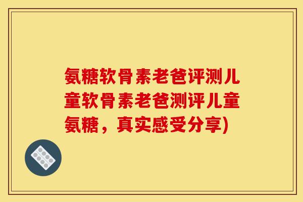 氨糖软骨素老爸评测儿童软骨素老爸测评儿童氨糖，真实感受分享)