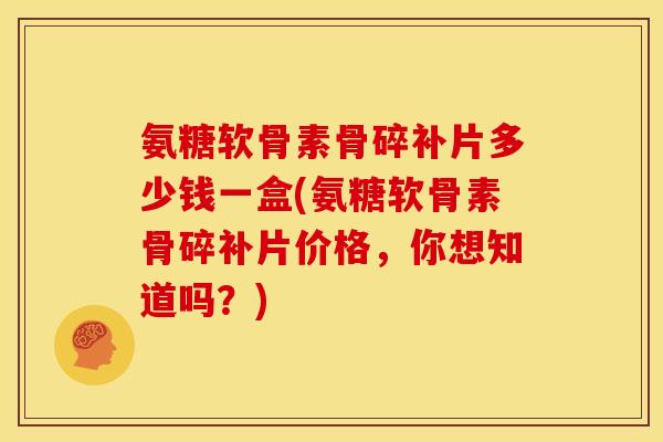 氨糖软骨素骨碎补片多少钱一盒(氨糖软骨素骨碎补片价格，你想知道吗？)